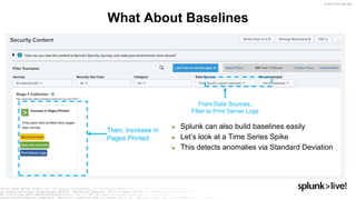 © 2019 SPLUNK INC.
► Splunk can also build baselines easily
► Let’s look at a Time Series Spike
► This detects anomalies via Standard Deviation
What About Baselines
From Data Sources,
Filter to Print Server Logs
Then, Increase in
Pages Printed
 