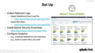 © 2019 SPLUNK INC.
► Collect Relevant Logs
• Ingest Salesforce Event Log File
• https://splunkbase.splunk.com/app/1931/
• Ingest Box Data
• https://splunkbase.splunk.com/app/2679/
► Install Splunk Security Essentials
• https://splunkbase.splunk.com/app/3435/
► Configure Analytics
• e.g., schedule Salesforce.com searches
• e.g., build a custom Box use case
Set Up
About 1 Hour of Work
 