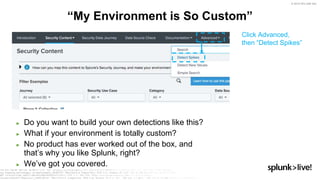 © 2019 SPLUNK INC.
► Do you want to build your own detections like this?
► What if your environment is totally custom?
► No product has ever worked out of the box, and
that’s why you like Splunk, right?
► We’ve got you covered.
“My Environment is So Custom”
Click Advanced,
then “Detect Spikes”
 