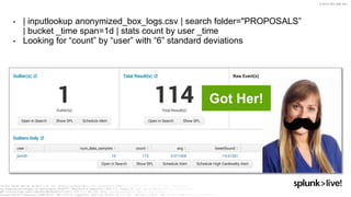 © 2019 SPLUNK INC.
• | inputlookup anonymized_box_logs.csv | search folder="PROPOSALS”
| bucket _time span=1d | stats count by user _time
• Looking for “count” by “user” with “6” standard deviations
Got Her!
 