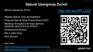 ▶ Splunk Usergroup Zürich
▶ Regular Splunk User get-togethers
▶ Frequent Splunk Ninja Presentations (D/E)
▶ Meetings throughout all major german
speaking cities (not only Zurich)
▶ Amtssprache deutsch
▶ Not a sales thing
▶ Kick-off soon
▶ Join now:
▶ https://usergroups.splunk.com/group/splunk-
user-group-zurich.html
Splunk Usergroup Zurich
http://bit.do/SPLUGZ
 