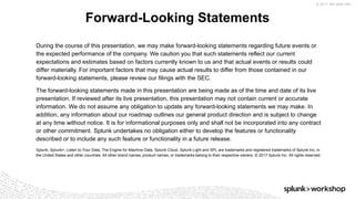 © 2017 SPLUNK INC.
During the course of this presentation, we may make forward-looking statements regarding future events or
the expected performance of the company. We caution you that such statements reflect our current
expectations and estimates based on factors currently known to us and that actual events or results could
differ materially. For important factors that may cause actual results to differ from those contained in our
forward-looking statements, please review our filings with the SEC.
The forward-looking statements made in this presentation are being made as of the time and date of its live
presentation. If reviewed after its live presentation, this presentation may not contain current or accurate
information. We do not assume any obligation to update any forward-looking statements we may make. In
addition, any information about our roadmap outlines our general product direction and is subject to change
at any time without notice. It is for informational purposes only and shall not be incorporated into any contract
or other commitment. Splunk undertakes no obligation either to develop the features or functionality
described or to include any such feature or functionality in a future release.
Splunk, Splunk>, Listen to Your Data, The Engine for Machine Data, Splunk Cloud, Splunk Light and SPL are trademarks and registered trademarks of Splunk Inc. in
the United States and other countries. All other brand names, product names, or trademarks belong to their respective owners. © 2017 Splunk Inc. All rights reserved.
Forward-Looking Statements
 