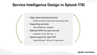 © 2017 SPLUNK INC.
▶ High-value business services
• Buttercup Games Online Store and Supply Chain
▶ Supporting services
• Web, Middleware, Database
▶ Relevant KPIs for each service
• Database:, errors, SQL hits, …)
▶ Splunk search for each KPI
• (index=DB (warn* OR error*) | stats count)
Service Intelligence Design in Splunk ITSI
 