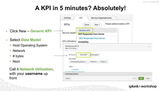 © 2017 SPLUNK INC.
▶ Click New – Generic KPI
A KPI in 5 minutes? Absolutely!
Call it Network Utilization,
with your username up
front
▶ Select Data Model
• Host Operating System
• Network
• # bytes
• Next
 