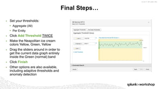 © 2017 SPLUNK INC.
Final Steps…
▶ Set your thresholds:
• Aggregate (All)
• Per Entity
▶ Click Add Threshold TWICE
▶ Make the Neapolitan ice cream
colors Yellow, Green, Yellow
▶ Drag the sliders around in order to
get the current data graph entirely
inside the Green (normal) band
▶ Click Finish
▶ Other options are also available,
including adaptive thresholds and
anomaly detection
 