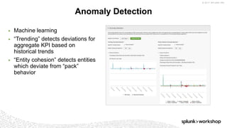 © 2017 SPLUNK INC.
Anomaly Detection
▶ Machine learning
▶ “Trending” detects deviations for
aggregate KPI based on
historical trends
▶ “Entity cohesion” detects entities
which deviate from “pack”
behavior
 