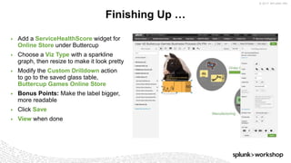 © 2017 SPLUNK INC.
▶ Add a ServiceHealthScore widget for
Online Store under Buttercup
▶ Choose a Viz Type with a sparkline
graph, then resize to make it look pretty
▶ Modify the Custom Drilldown action
to go to the saved glass table,
Buttercup Games Online Store
▶ Bonus Points: Make the label bigger,
more readable
▶ Click Save
▶ View when done
Finishing Up …
 