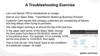 © 2017 SPLUNK INC.
▶ Let’s use Splunk ITSI to troubleshoot an outage
▶ Start at your Glass Table, “<UserName> Buttercup Business Process”
▶ Customer Care reports that unhappy customers are complaining of failures
and long delays when trying to purchase
▶ The calls began coming in at around the top of the last hour.
▶ In the upper right corner of the Glass Table, change
the time picker from Now to XX:00:00.0, where XX
is the previous hour. For example, if it is currently 14:05,
set the time picker to 13:00:00.0, then Apply
▶ This is how we can “time travel” back to see conditions
at a particular outage– oh yeah!
A Troubleshooting Exercise
 