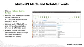 © 2017 SPLUNK INC.
▶ Click on Notable Events
Review
▶ Multiple KPIs and health scores
can be combined in
sophisticated ways to create
Multi-KPI alerts
▶ When a Multi-KPI alert fires,
one of the outcomes is the
creation of a Notable Event
▶ Notable Events allow NOC
personnel and others to triage
and coordinate event
management efforts
Multi-KPI Alerts and Notable Events
 