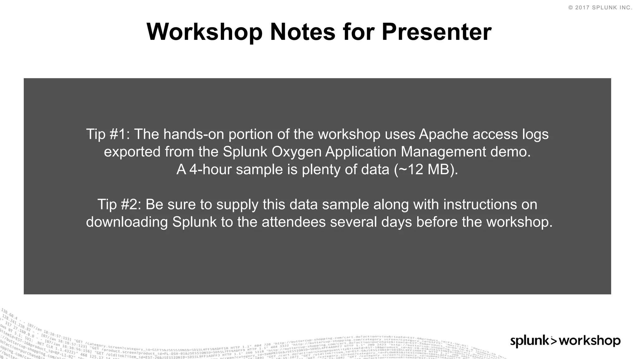 © 2017 SPLUNK INC.
Workshop Notes for Presenter
Tip #1: The hands-on portion of the workshop uses Apache access logs
exported from the Splunk Oxygen Application Management demo.
A 4-hour sample is plenty of data (~12 MB).
Tip #2: Be sure to supply this data sample along with instructions on
downloading Splunk to the attendees several days before the workshop.
 
