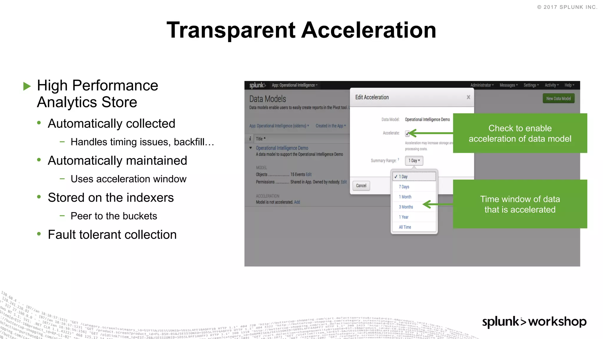 © 2017 SPLUNK INC.
▶ High Performance
Analytics Store
• Automatically collected
− Handles timing issues, backfill…
• Automatically maintained
− Uses acceleration window
• Stored on the indexers
− Peer to the buckets
• Fault tolerant collection
Transparent Acceleration
Check to enable
acceleration of data model
Time window of data
that is accelerated
 