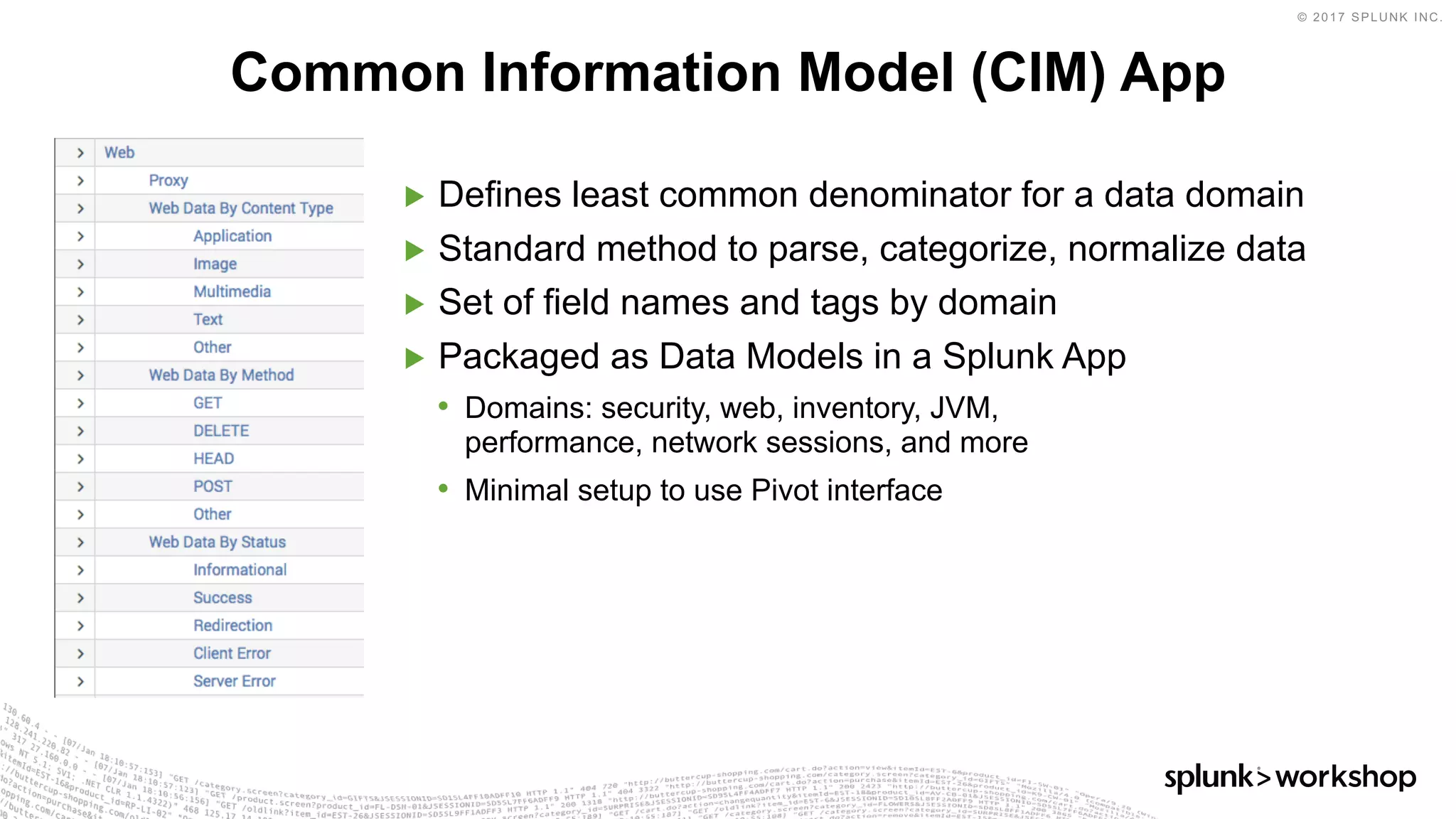 © 2017 SPLUNK INC.
▶ Defines least common denominator for a data domain
▶ Standard method to parse, categorize, normalize data
▶ Set of field names and tags by domain
▶ Packaged as Data Models in a Splunk App
• Domains: security, web, inventory, JVM,
performance, network sessions, and more
• Minimal setup to use Pivot interface
Common Information Model (CIM) App
 