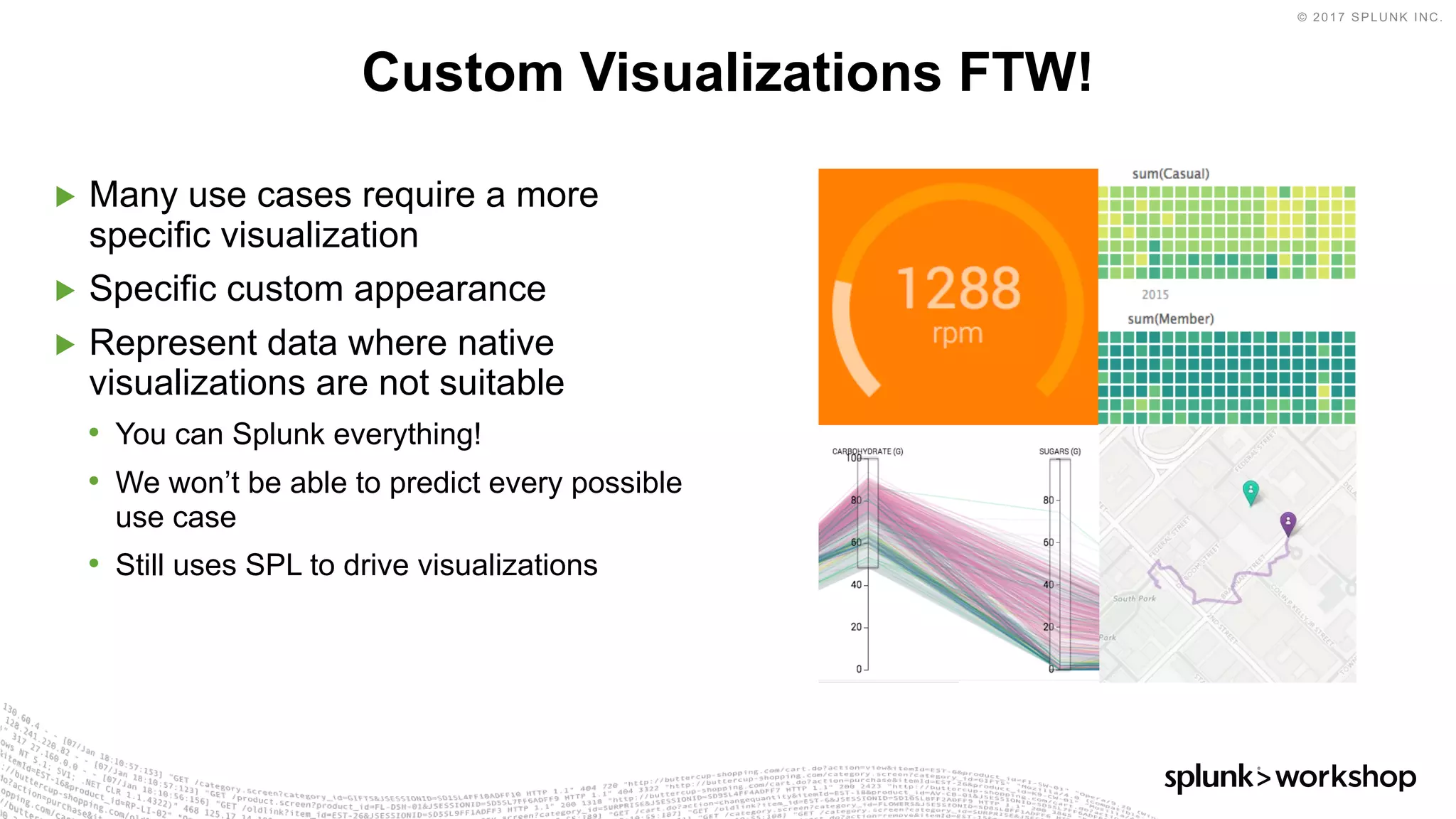 © 2017 SPLUNK INC.
▶ Many use cases require a more
specific visualization
▶ Specific custom appearance
▶ Represent data where native
visualizations are not suitable
• You can Splunk everything!
• We won’t be able to predict every possible
use case
• Still uses SPL to drive visualizations
Custom Visualizations FTW!
 