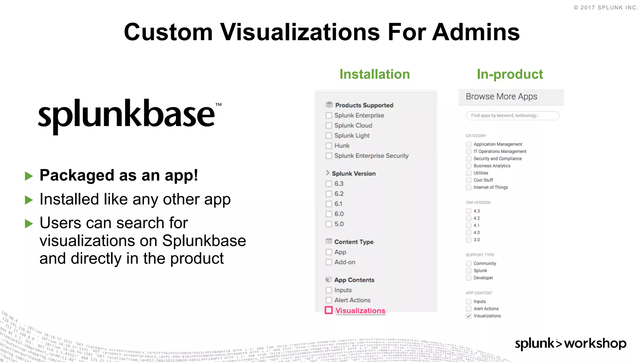 © 2017 SPLUNK INC.
▶ Packaged as an app!
▶ Installed like any other app
▶ Users can search for
visualizations on Splunkbase
and directly in the product
Custom Visualizations For Admins
In-productInstallation
 