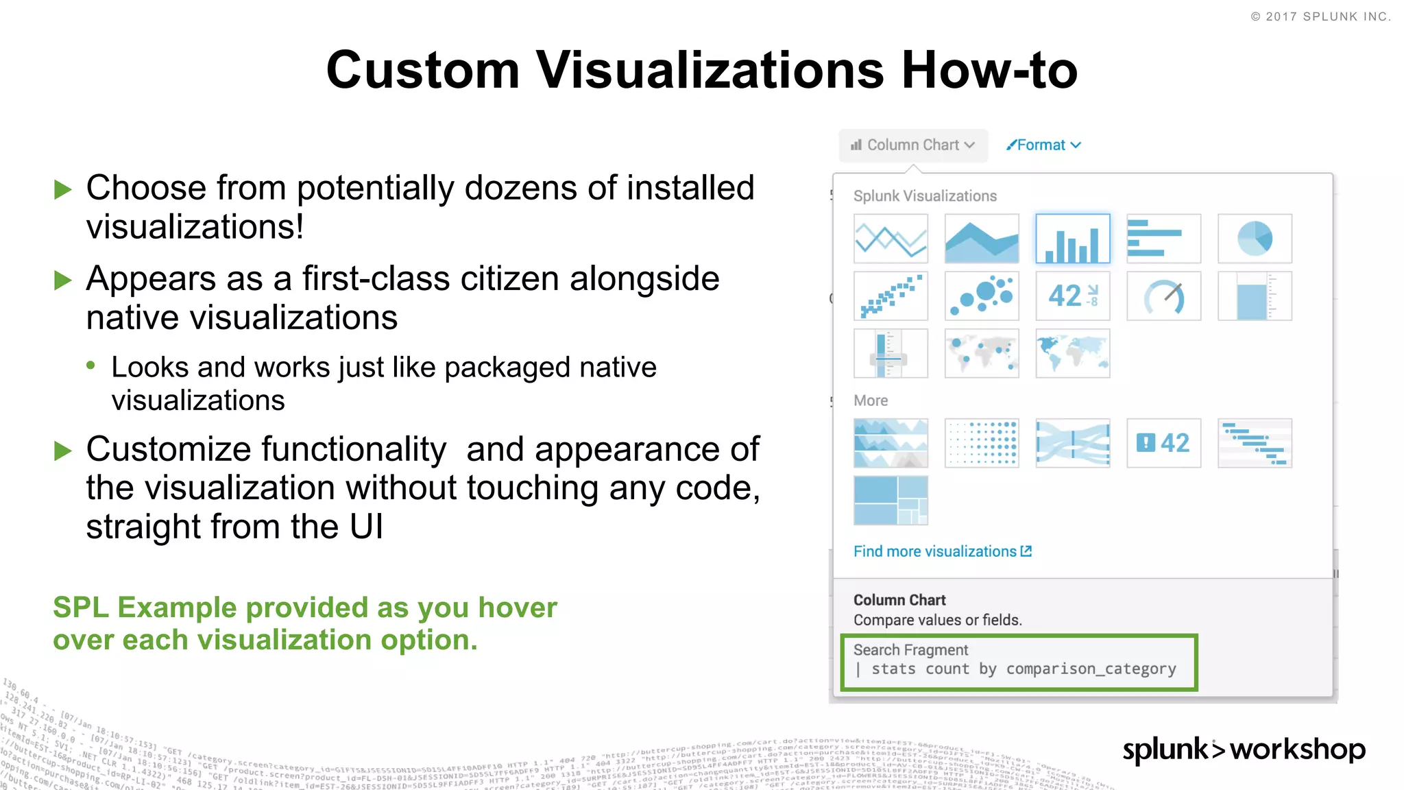 © 2017 SPLUNK INC.
▶ Choose from potentially dozens of installed
visualizations!
▶ Appears as a first-class citizen alongside
native visualizations
• Looks and works just like packaged native
visualizations
▶ Customize functionality and appearance of
the visualization without touching any code,
straight from the UI
SPL Example provided as you hover
over each visualization option.
Custom Visualizations How-to
 