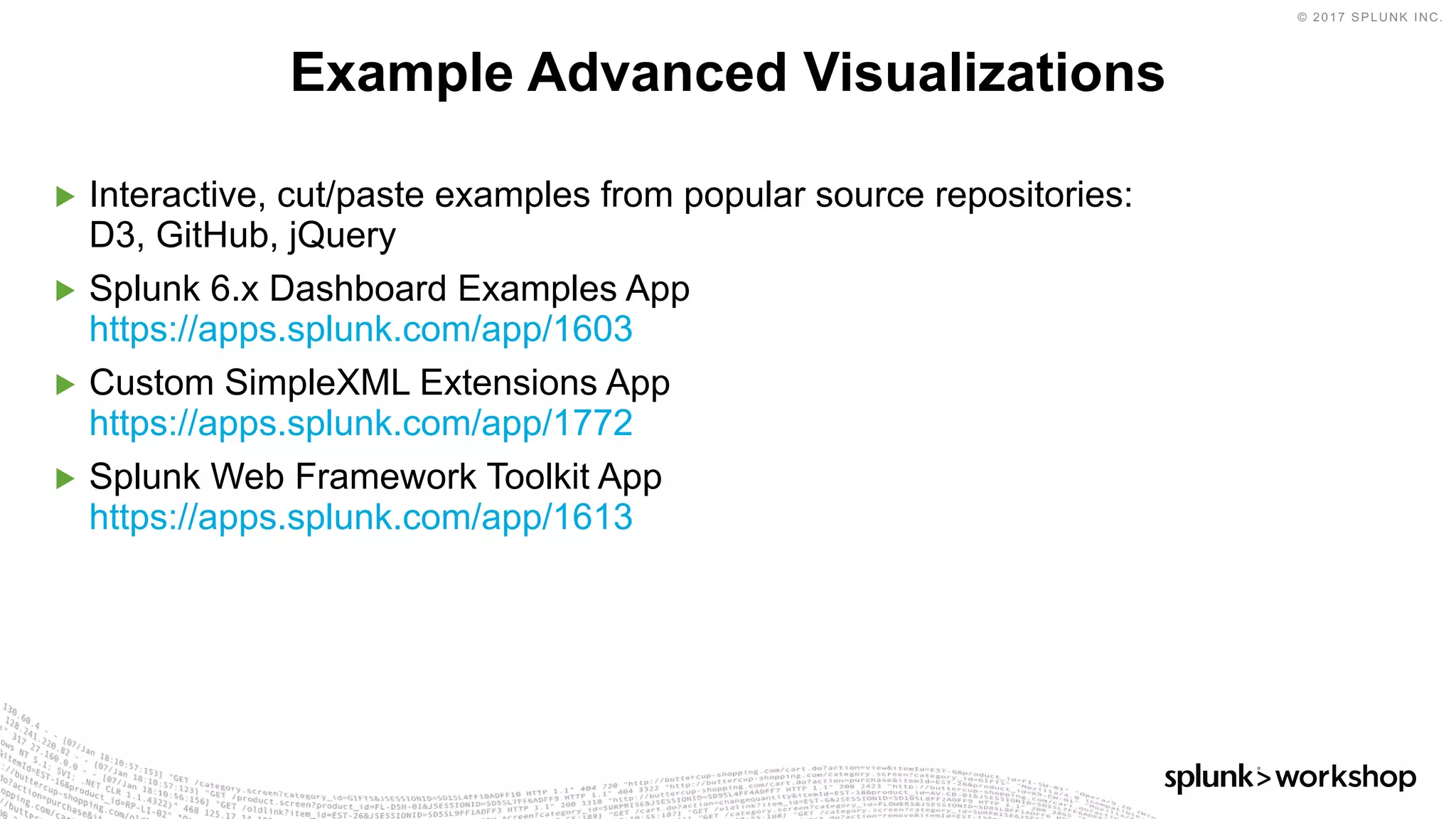 © 2017 SPLUNK INC.
▶ Interactive, cut/paste examples from popular source repositories:
D3, GitHub, jQuery
▶ Splunk 6.x Dashboard Examples App
https://apps.splunk.com/app/1603
▶ Custom SimpleXML Extensions App
https://apps.splunk.com/app/1772
▶ Splunk Web Framework Toolkit App
https://apps.splunk.com/app/1613
Example Advanced Visualizations
 