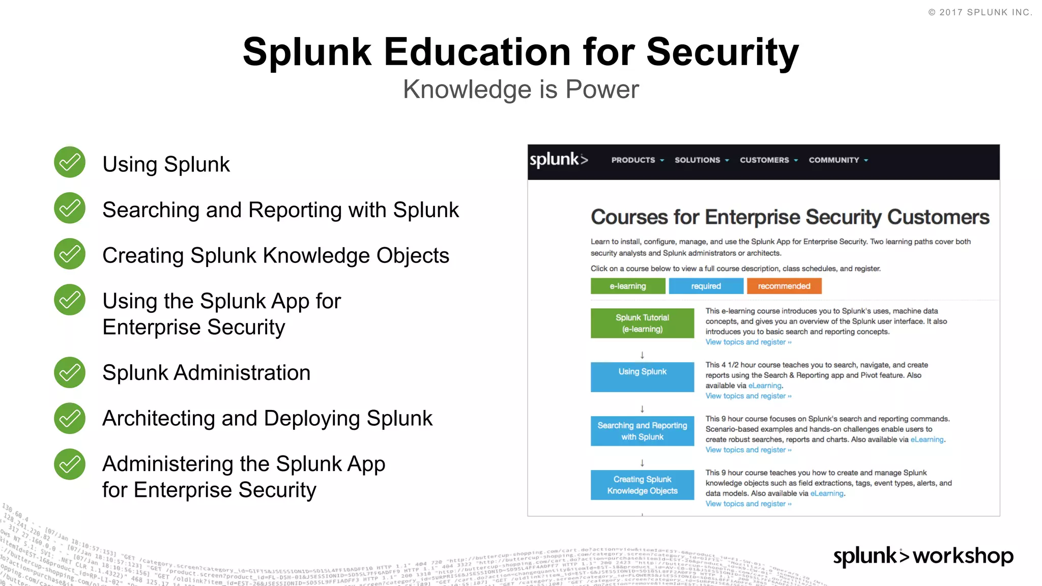 © 2017 SPLUNK INC.
Splunk Education for Security
Knowledge is Power
Using Splunk
Searching and Reporting with Splunk
Creating Splunk Knowledge Objects
Using the Splunk App for
Enterprise Security
Splunk Administration
Architecting and Deploying Splunk
Administering the Splunk App
for Enterprise Security
 