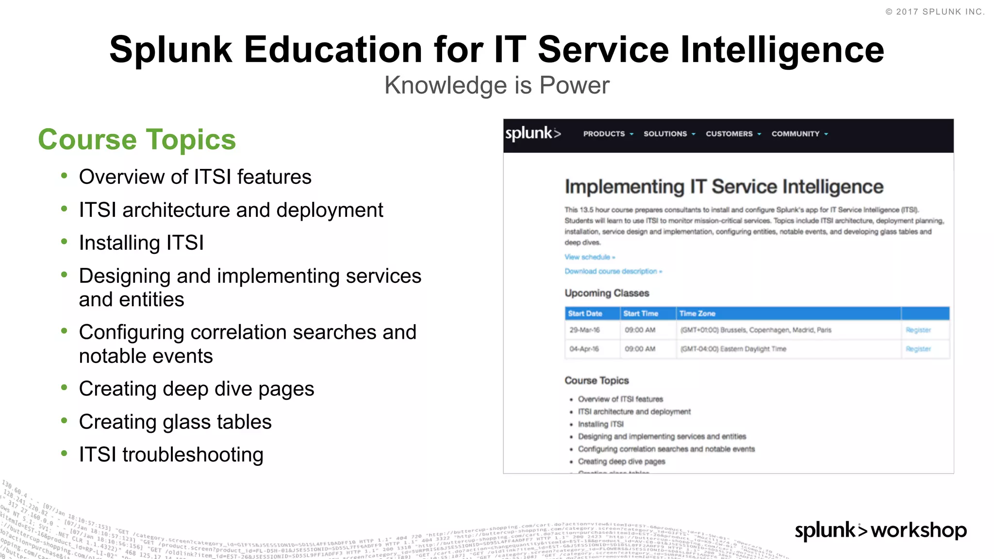 © 2017 SPLUNK INC.
​Course Topics
• Overview of ITSI features
• ITSI architecture and deployment
• Installing ITSI
• Designing and implementing services
and entities
• Configuring correlation searches and
notable events
• Creating deep dive pages
• Creating glass tables
• ITSI troubleshooting
Splunk Education for IT Service Intelligence
Knowledge is Power
 