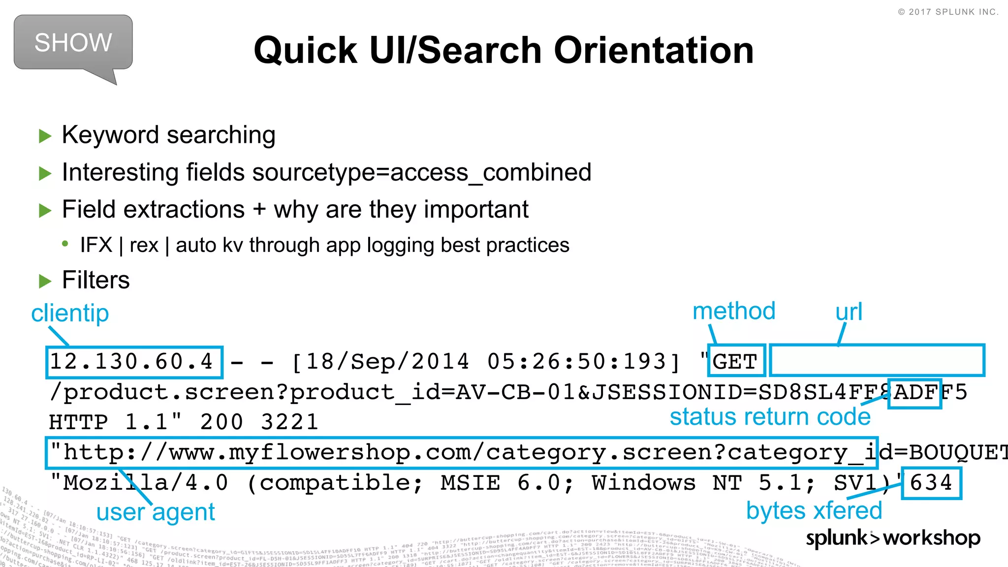 © 2017 SPLUNK INC.
12.130.60.4 - - [18/Sep/2014 05:26:50:193] "GET
/product.screen?product_id=AV-CB-01&JSESSIONID=SD8SL4FF8ADFF5
HTTP 1.1" 200 3221
"http://www.myflowershop.com/category.screen?category_id=BOUQUET
"Mozilla/4.0 (compatible; MSIE 6.0; Windows NT 5.1; SV1)"634
▶ Keyword searching
▶ Interesting fields sourcetype=access_combined
▶ Field extractions + why are they important
• IFX | rex | auto kv through app logging best practices
▶ Filters
Quick UI/Search OrientationSHOW
clientip method url
bytes xfered
status return code
user agent
 