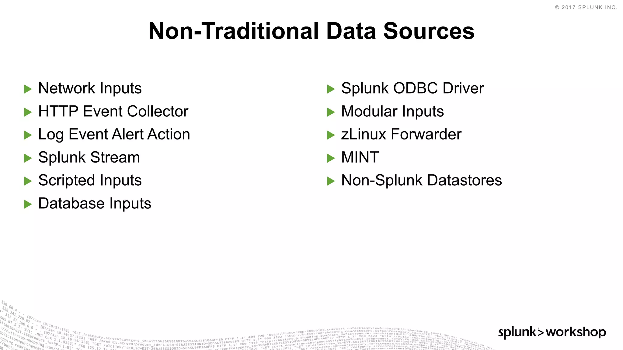 © 2017 SPLUNK INC.
▶ Network Inputs
▶ HTTP Event Collector
▶ Log Event Alert Action
▶ Splunk Stream
▶ Scripted Inputs
▶ Database Inputs
▶ Splunk ODBC Driver
▶ Modular Inputs
▶ zLinux Forwarder
▶ MINT
▶ Non-Splunk Datastores
Non-Traditional Data Sources
 