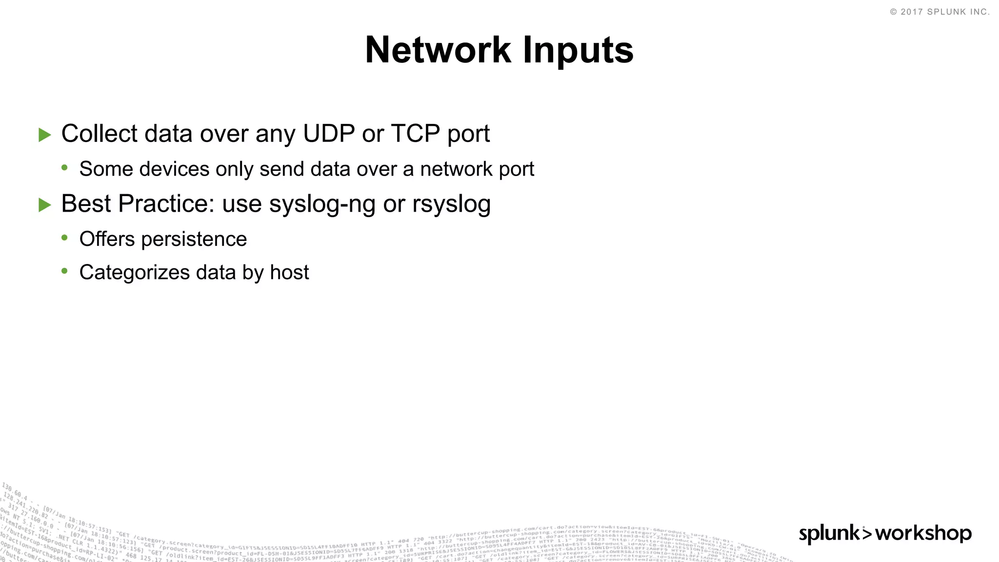 © 2017 SPLUNK INC.
▶ Collect data over any UDP or TCP port
• Some devices only send data over a network port
▶ Best Practice: use syslog-ng or rsyslog
• Offers persistence
• Categorizes data by host
Network Inputs
 