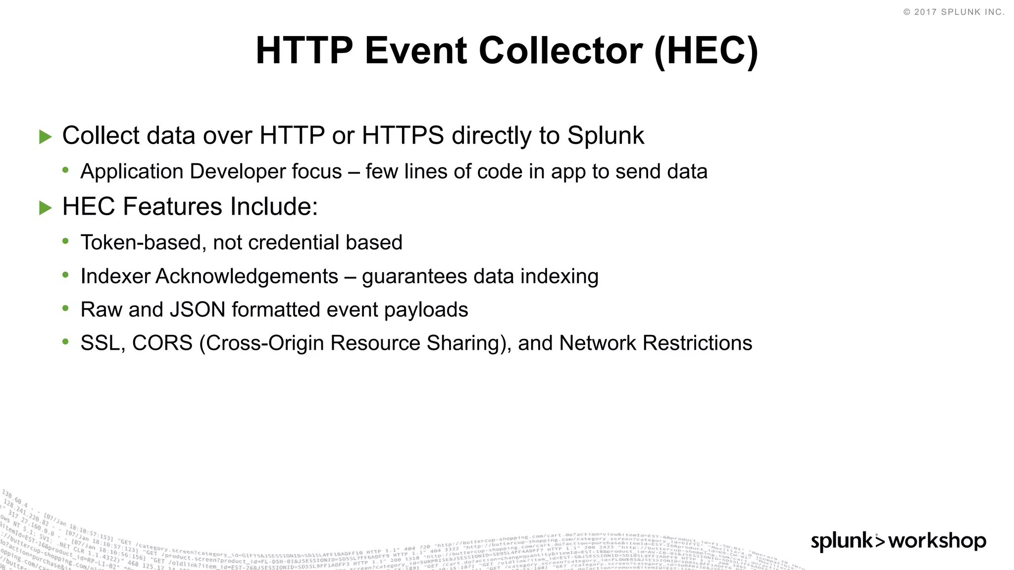 © 2017 SPLUNK INC.
▶ Collect data over HTTP or HTTPS directly to Splunk
• Application Developer focus – few lines of code in app to send data
▶ HEC Features Include:
• Token-based, not credential based
• Indexer Acknowledgements – guarantees data indexing
• Raw and JSON formatted event payloads
• SSL, CORS (Cross-Origin Resource Sharing), and Network Restrictions
HTTP Event Collector (HEC)
 