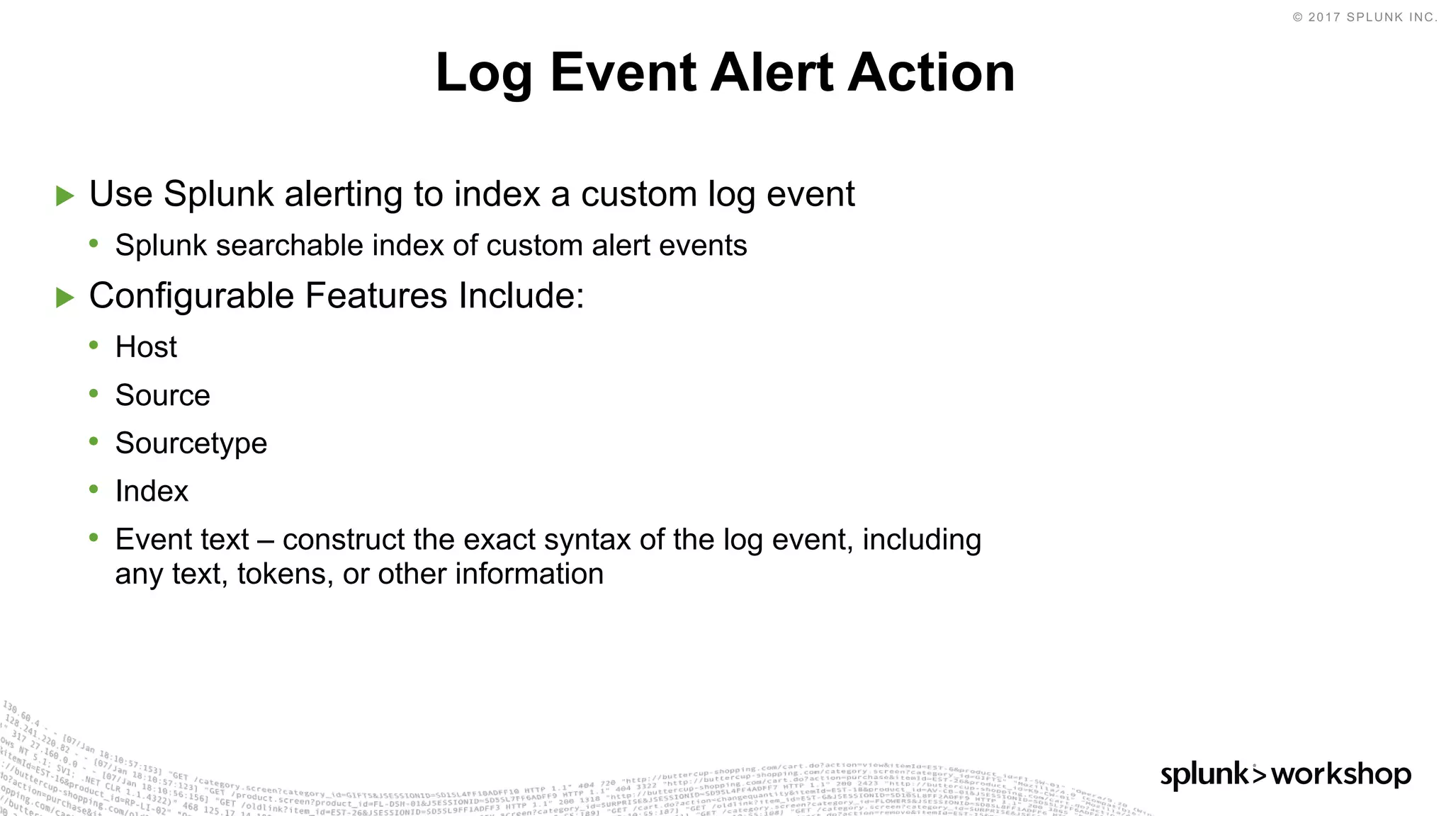 © 2017 SPLUNK INC.
▶ Use Splunk alerting to index a custom log event
• Splunk searchable index of custom alert events
▶ Configurable Features Include:
• Host
• Source
• Sourcetype
• Index
• Event text – construct the exact syntax of the log event, including
any text, tokens, or other information
Log Event Alert Action
 