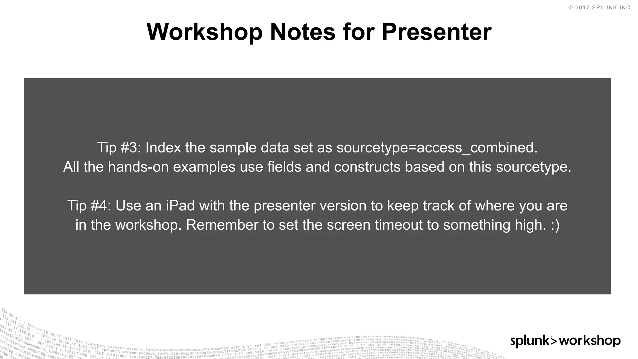 © 2017 SPLUNK INC.
Workshop Notes for Presenter
Tip #3: Index the sample data set as sourcetype=access_combined.
All the hands-on examples use fields and constructs based on this sourcetype.
Tip #4: Use an iPad with the presenter version to keep track of where you are
in the workshop. Remember to set the screen timeout to something high. :)
 