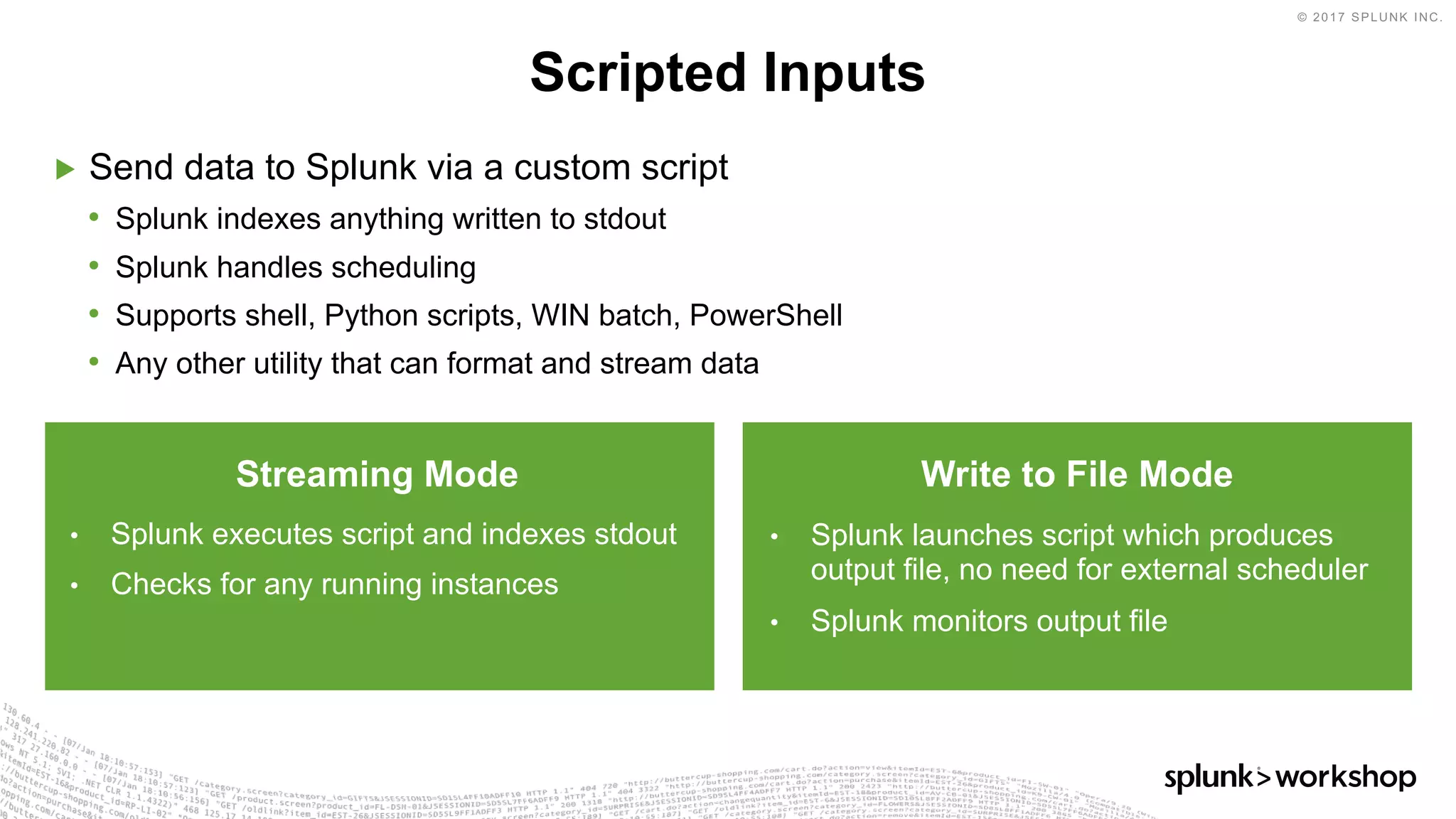 © 2017 SPLUNK INC.
▶ Send data to Splunk via a custom script
• Splunk indexes anything written to stdout
• Splunk handles scheduling
• Supports shell, Python scripts, WIN batch, PowerShell
• Any other utility that can format and stream data
Scripted Inputs
Streaming Mode
• Splunk executes script and indexes stdout
• Checks for any running instances
Write to File Mode
• Splunk launches script which produces
output file, no need for external scheduler
• Splunk monitors output file
 