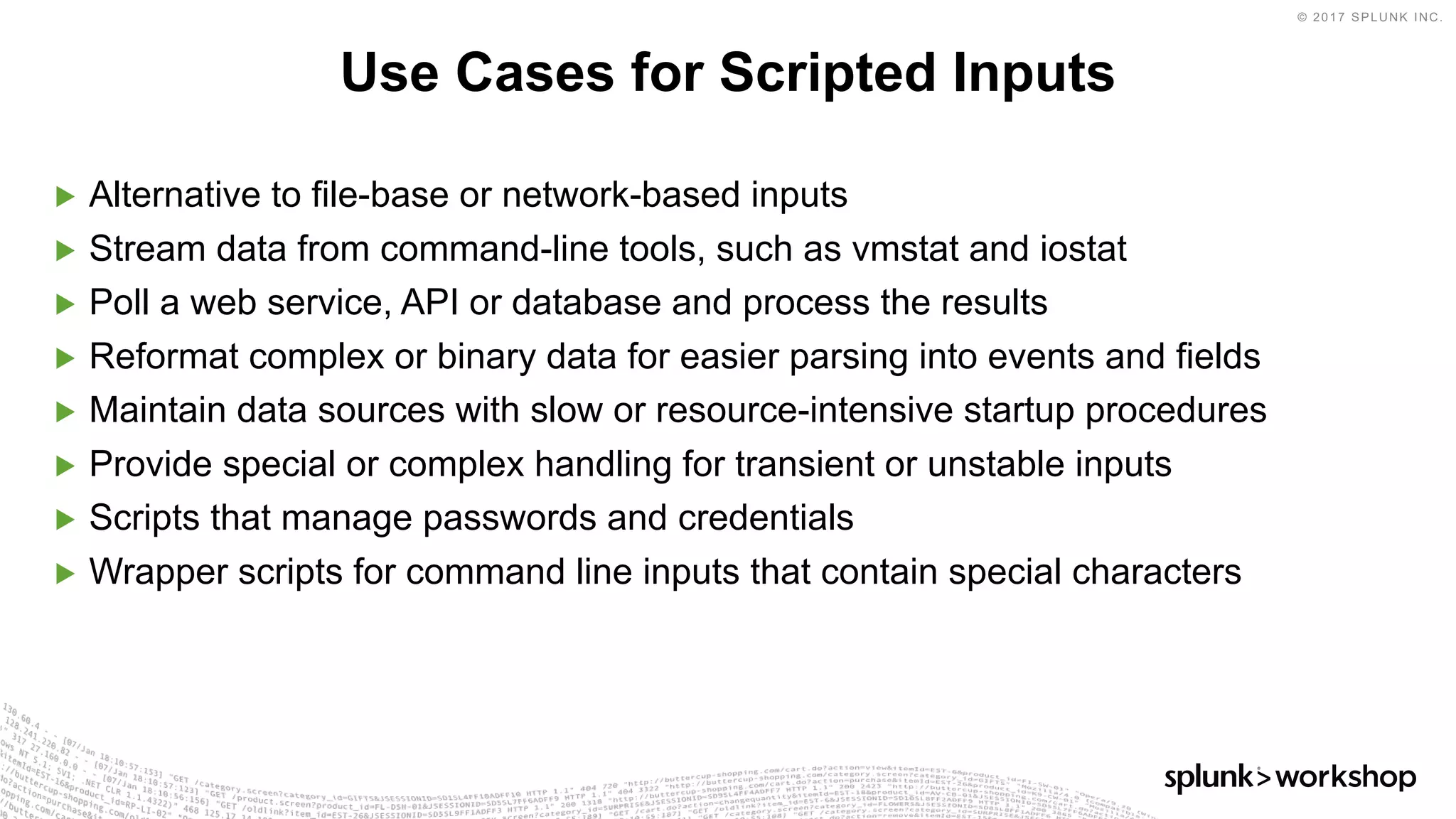 © 2017 SPLUNK INC.
▶ Alternative to file-base or network-based inputs
▶ Stream data from command-line tools, such as vmstat and iostat
▶ Poll a web service, API or database and process the results
▶ Reformat complex or binary data for easier parsing into events and fields
▶ Maintain data sources with slow or resource-intensive startup procedures
▶ Provide special or complex handling for transient or unstable inputs
▶ Scripts that manage passwords and credentials
▶ Wrapper scripts for command line inputs that contain special characters
Use Cases for Scripted Inputs
 