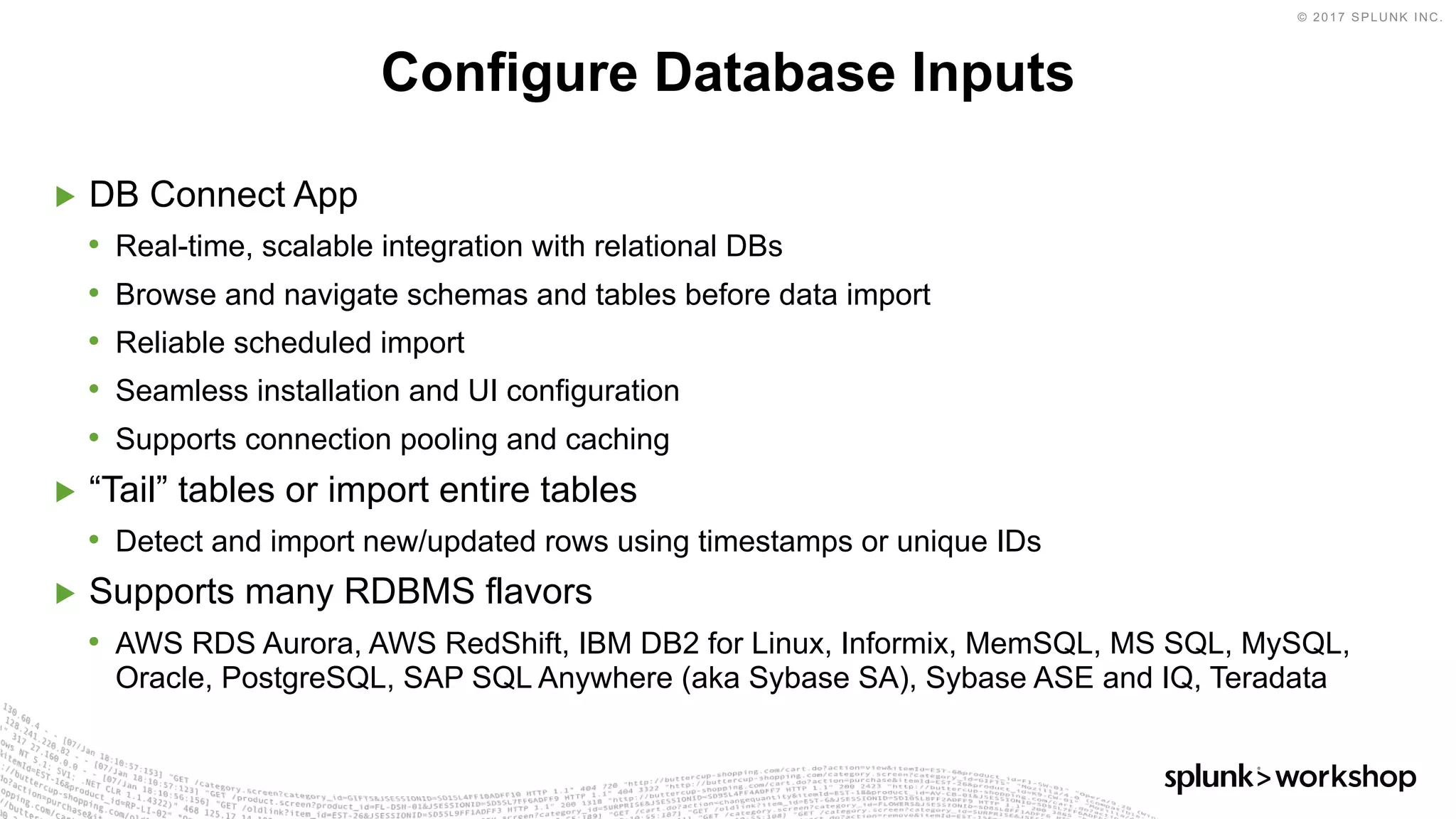 © 2017 SPLUNK INC.
▶ DB Connect App
• Real-time, scalable integration with relational DBs
• Browse and navigate schemas and tables before data import
• Reliable scheduled import
• Seamless installation and UI configuration
• Supports connection pooling and caching
▶ “Tail” tables or import entire tables
• Detect and import new/updated rows using timestamps or unique IDs
▶ Supports many RDBMS flavors
• AWS RDS Aurora, AWS RedShift, IBM DB2 for Linux, Informix, MemSQL, MS SQL, MySQL,
Oracle, PostgreSQL, SAP SQL Anywhere (aka Sybase SA), Sybase ASE and IQ, Teradata
Configure Database Inputs
 
