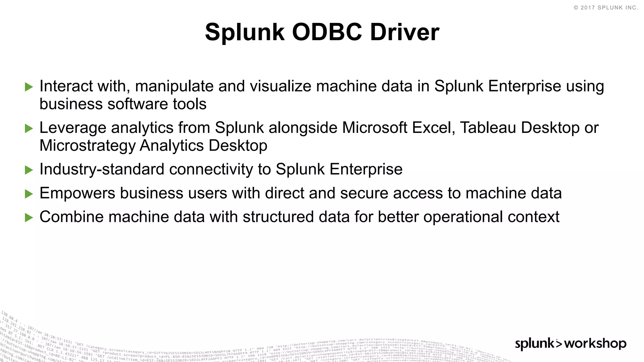 © 2017 SPLUNK INC.
▶ Interact with, manipulate and visualize machine data in Splunk Enterprise using
business software tools
▶ Leverage analytics from Splunk alongside Microsoft Excel, Tableau Desktop or
Microstrategy Analytics Desktop
▶ Industry-standard connectivity to Splunk Enterprise
▶ Empowers business users with direct and secure access to machine data
▶ Combine machine data with structured data for better operational context
Splunk ODBC Driver
 