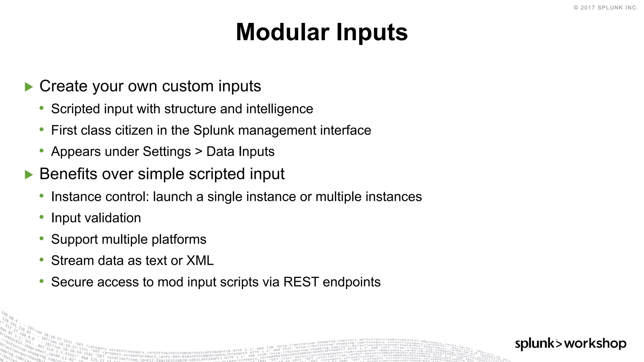 © 2017 SPLUNK INC.
▶ Create your own custom inputs
• Scripted input with structure and intelligence
• First class citizen in the Splunk management interface
• Appears under Settings > Data Inputs
▶ Benefits over simple scripted input
• Instance control: launch a single instance or multiple instances
• Input validation
• Support multiple platforms
• Stream data as text or XML
• Secure access to mod input scripts via REST endpoints
Modular Inputs
 