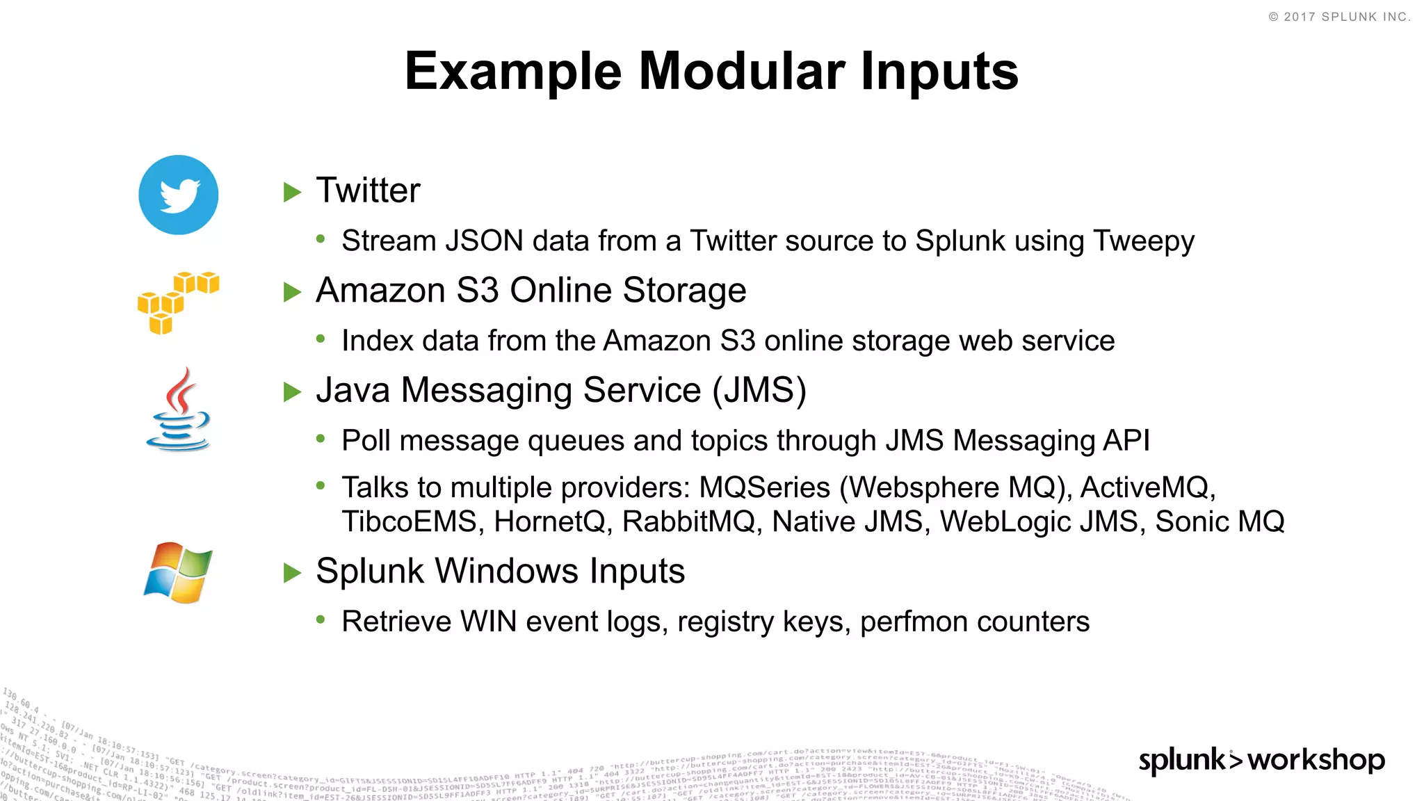 © 2017 SPLUNK INC.
▶ Twitter
• Stream JSON data from a Twitter source to Splunk using Tweepy
▶ Amazon S3 Online Storage
• Index data from the Amazon S3 online storage web service
▶ Java Messaging Service (JMS)
• Poll message queues and topics through JMS Messaging API
• Talks to multiple providers: MQSeries (Websphere MQ), ActiveMQ,
TibcoEMS, HornetQ, RabbitMQ, Native JMS, WebLogic JMS, Sonic MQ
▶ Splunk Windows Inputs
• Retrieve WIN event logs, registry keys, perfmon counters
Example Modular Inputs
 