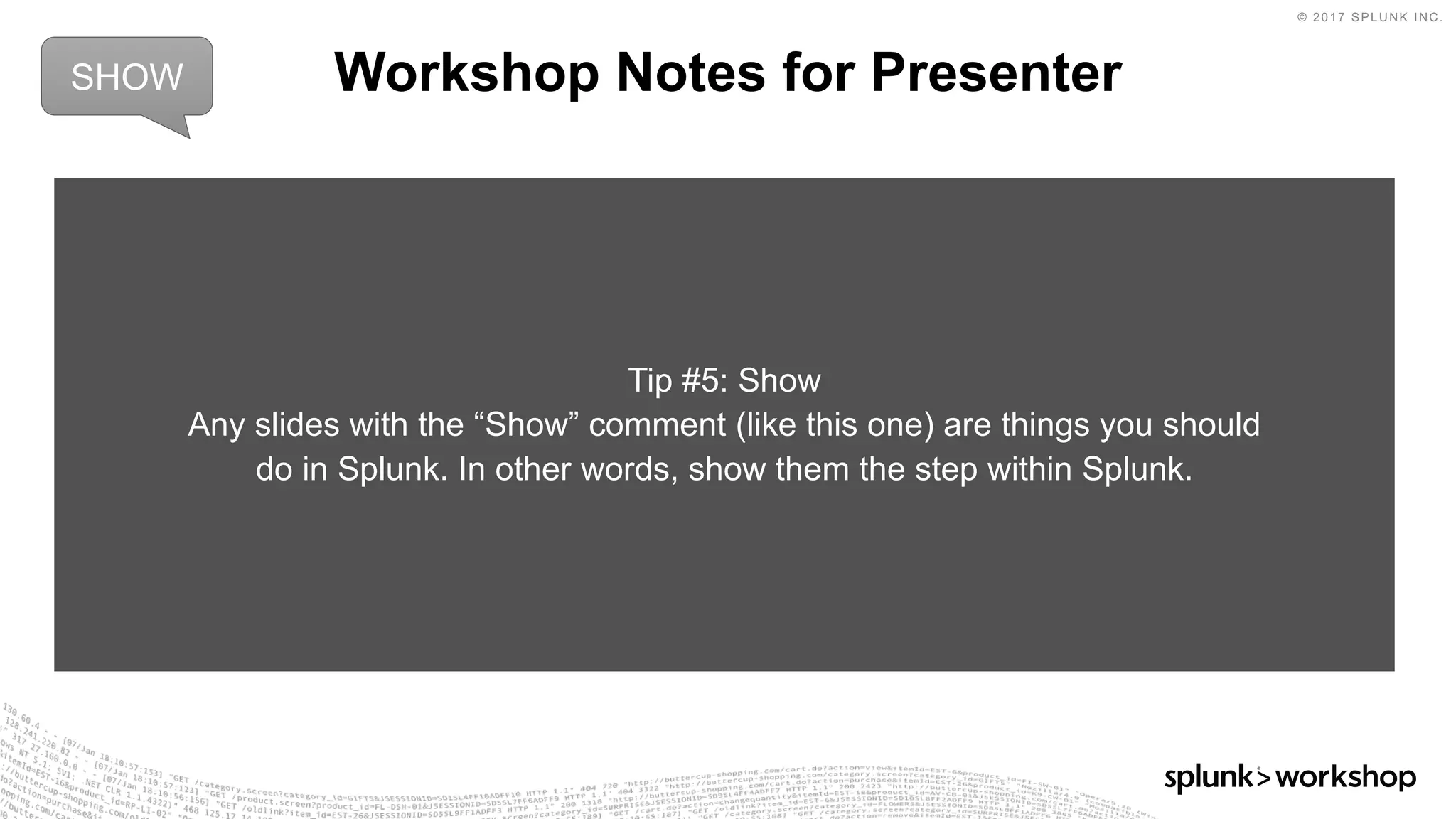© 2017 SPLUNK INC.
Workshop Notes for Presenter
Tip #5: Show
Any slides with the “Show” comment (like this one) are things you should
do in Splunk. In other words, show them the step within Splunk.
SHOW
 