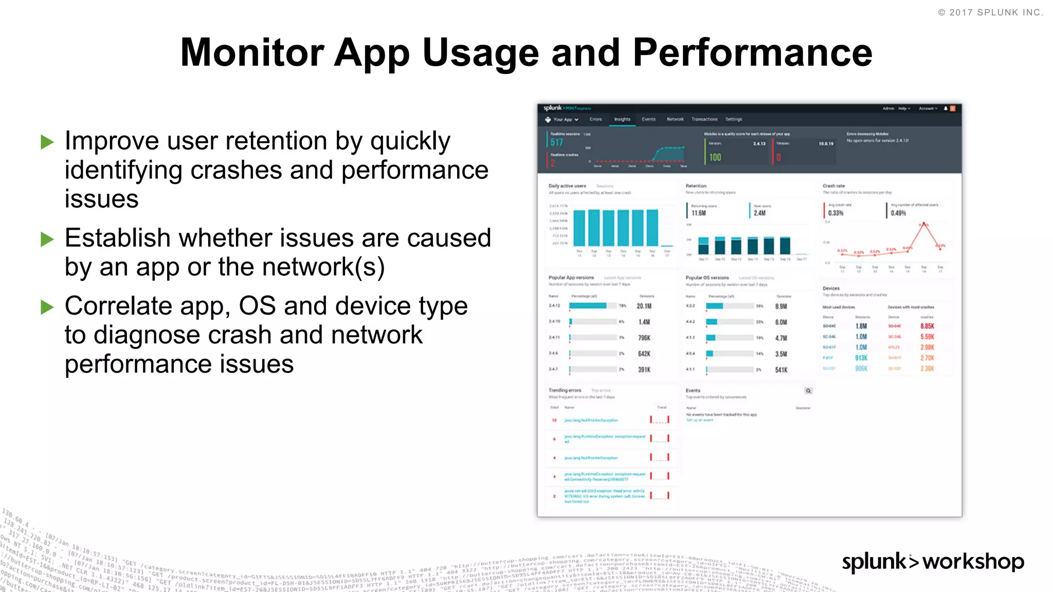 © 2017 SPLUNK INC.
▶ Improve user retention by quickly
identifying crashes and performance
issues
▶ Establish whether issues are caused
by an app or the network(s)
▶ Correlate app, OS and device type
to diagnose crash and network
performance issues
Monitor App Usage and Performance
 