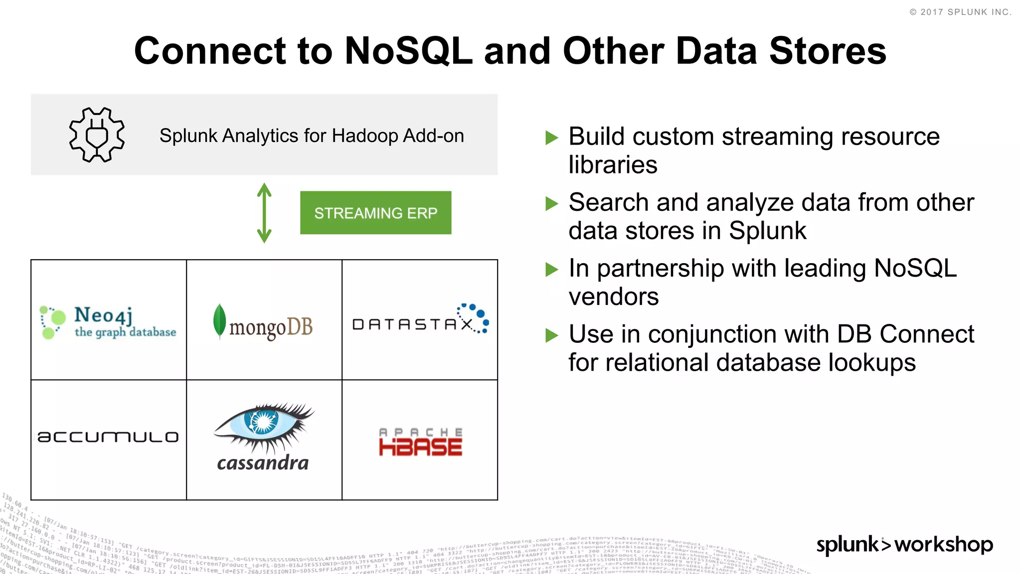 © 2017 SPLUNK INC.
▶ Build custom streaming resource
libraries
▶ Search and analyze data from other
data stores in Splunk
▶ In partnership with leading NoSQL
vendors
▶ Use in conjunction with DB Connect
for relational database lookups
Connect to NoSQL and Other Data Stores
Splunk Analytics for Hadoop Add-on
STREAMING ERP
 
