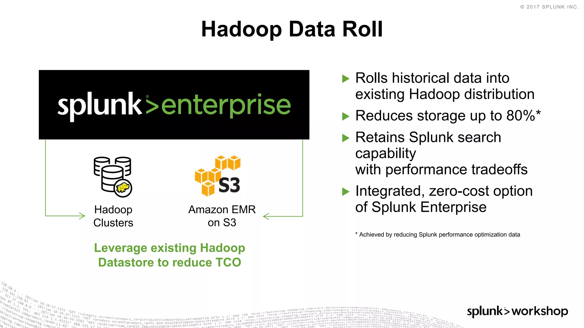 © 2017 SPLUNK INC.
▶ Rolls historical data into
existing Hadoop distribution
▶ Reduces storage up to 80%*
▶ Retains Splunk search
capability
with performance tradeoffs
▶ Integrated, zero-cost option
of Splunk Enterprise
* Achieved by reducing Splunk performance optimization data
Hadoop Data Roll
Amazon EMR
on S3
Hadoop
Clusters
Leverage existing Hadoop
Datastore to reduce TCO
 