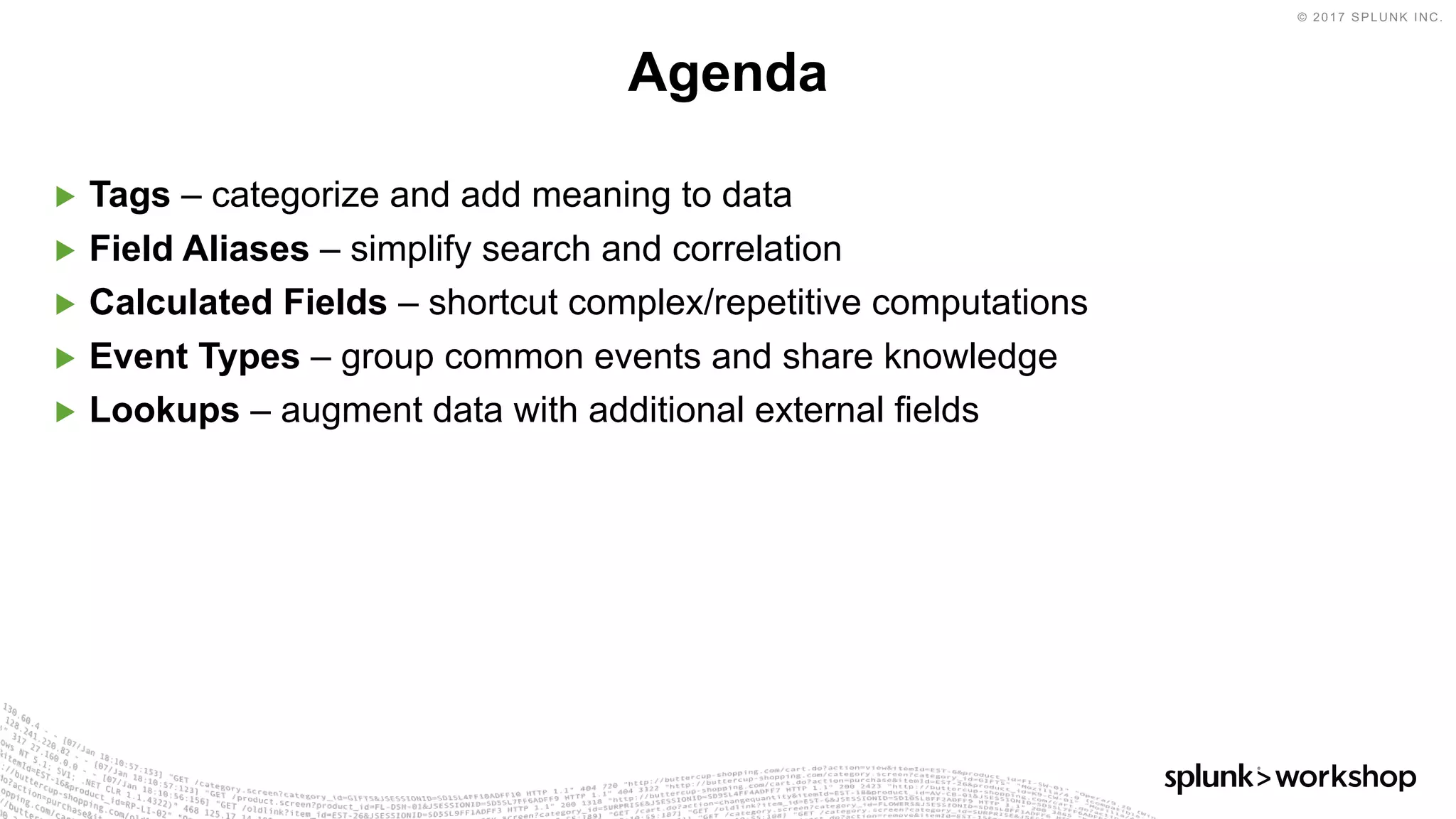 © 2017 SPLUNK INC.
▶ Tags – categorize and add meaning to data
▶ Field Aliases – simplify search and correlation
▶ Calculated Fields – shortcut complex/repetitive computations
▶ Event Types – group common events and share knowledge
▶ Lookups – augment data with additional external fields
Agenda
 