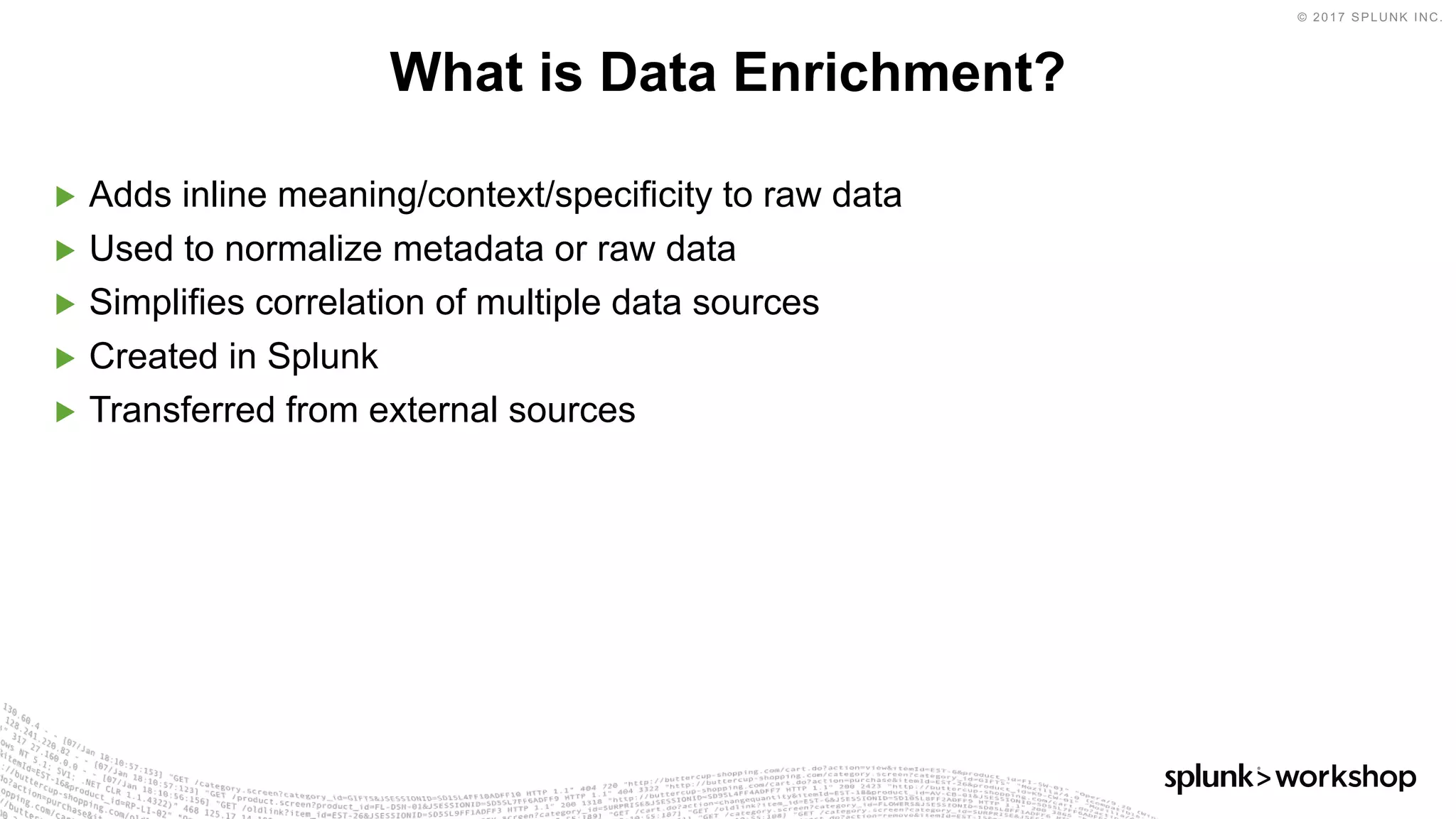 © 2017 SPLUNK INC.
▶ Adds inline meaning/context/specificity to raw data
▶ Used to normalize metadata or raw data
▶ Simplifies correlation of multiple data sources
▶ Created in Splunk
▶ Transferred from external sources
What is Data Enrichment?
 