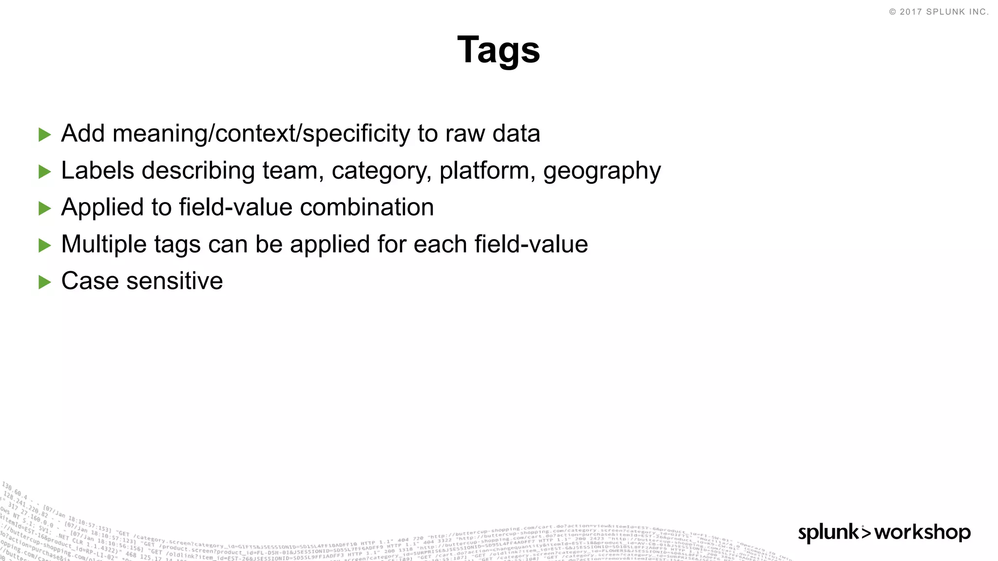 © 2017 SPLUNK INC.
▶ Add meaning/context/specificity to raw data
▶ Labels describing team, category, platform, geography
▶ Applied to field-value combination
▶ Multiple tags can be applied for each field-value
▶ Case sensitive
Tags
 