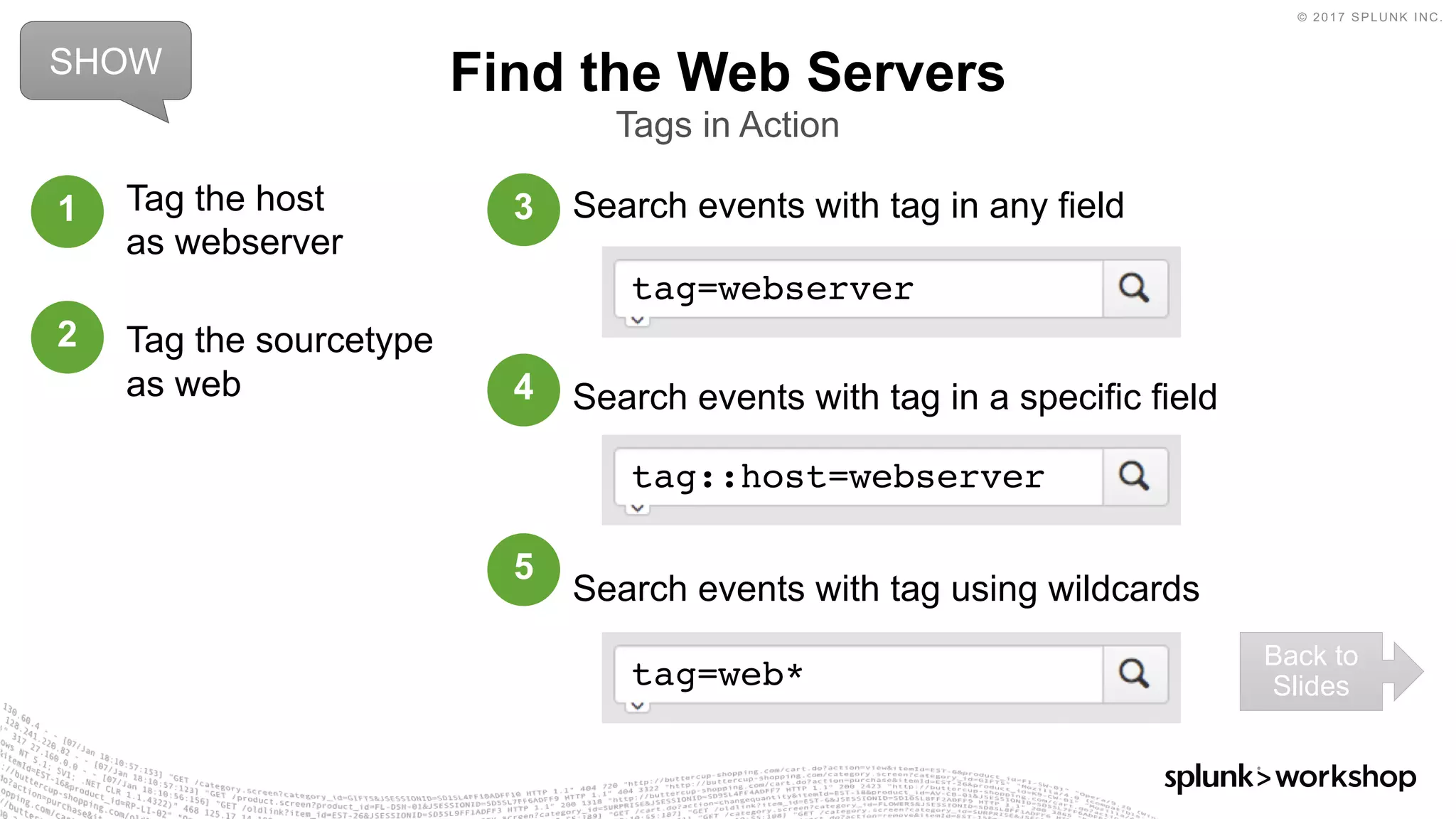 © 2017 SPLUNK INC.
Search events with tag in any field
Search events with tag in a specific field
Search events with tag using wildcards
Find the Web Servers
Tags in Action
tag=webserver
tag::host=webserver
tag=web*
Tag the host
as webserver
Tag the sourcetype
as web
1
2
3
4
5
SHOW
Back to
Slides
 