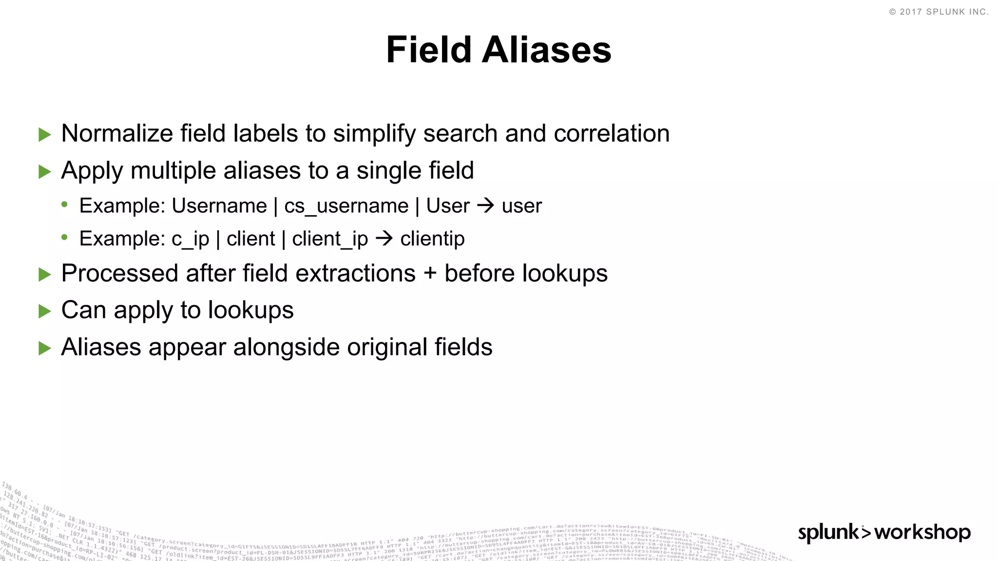 © 2017 SPLUNK INC.
▶ Normalize field labels to simplify search and correlation
▶ Apply multiple aliases to a single field
• Example: Username | cs_username | User à user
• Example: c_ip | client | client_ip à clientip
▶ Processed after field extractions + before lookups
▶ Can apply to lookups
▶ Aliases appear alongside original fields
Field Aliases
 