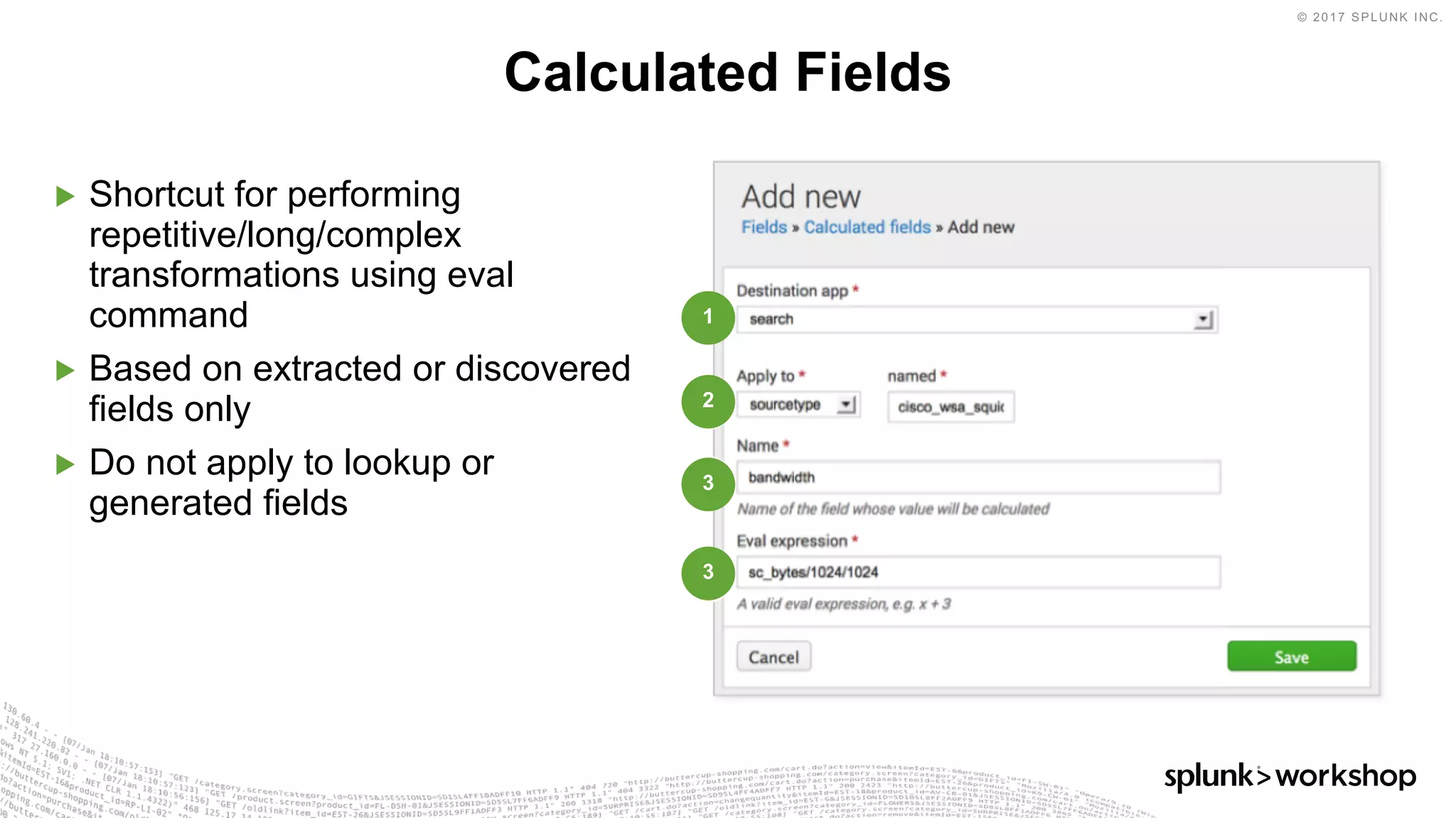 © 2017 SPLUNK INC.
▶ Shortcut for performing
repetitive/long/complex
transformations using eval
command
▶ Based on extracted or discovered
fields only
▶ Do not apply to lookup or
generated fields
Calculated Fields
1
2
3
3
 