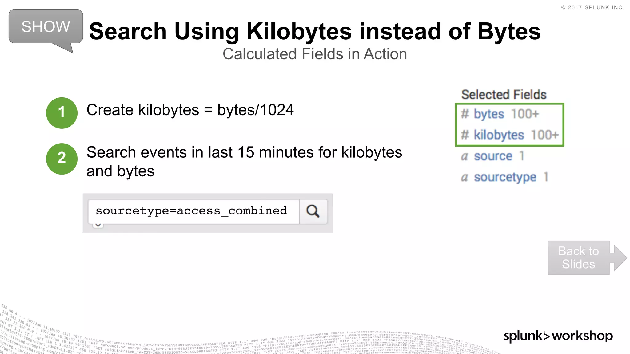 © 2017 SPLUNK INC.
Create kilobytes = bytes/1024
Search events in last 15 minutes for kilobytes
and bytes
Search Using Kilobytes instead of Bytes
Calculated Fields in Action
SHOW
Back to
Slides
1
2
sourcetype=access_combined
 