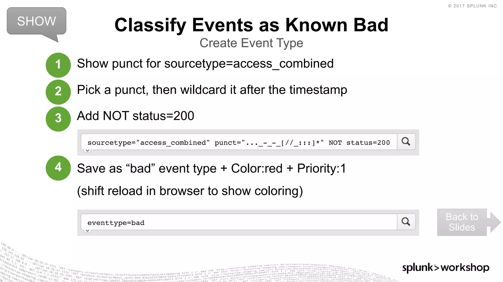 © 2017 SPLUNK INC.
Show punct for sourcetype=access_combined
Pick a punct, then wildcard it after the timestamp
Add NOT status=200
Save as “bad” event type + Color:red + Priority:1
(shift reload in browser to show coloring)
Classify Events as Known Bad
Create Event Type
sourcetype="access_combined" punct="..._-_-_[//_:::]*" NOT status=200
SHOW
Back to
Slides
1
2
3
4
eventtype=bad
 