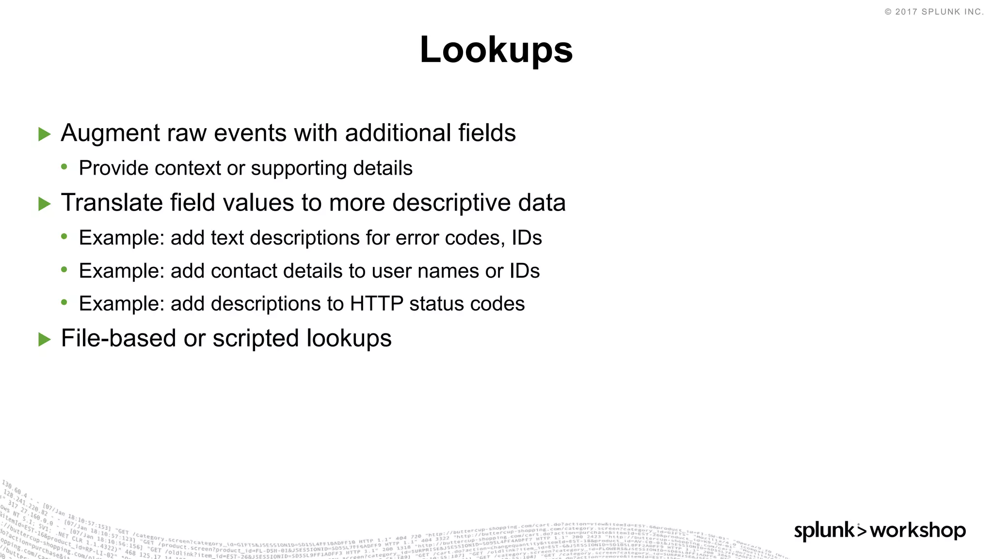 © 2017 SPLUNK INC.
▶ Augment raw events with additional fields
• Provide context or supporting details
▶ Translate field values to more descriptive data
• Example: add text descriptions for error codes, IDs
• Example: add contact details to user names or IDs
• Example: add descriptions to HTTP status codes
▶ File-based or scripted lookups
Lookups
 