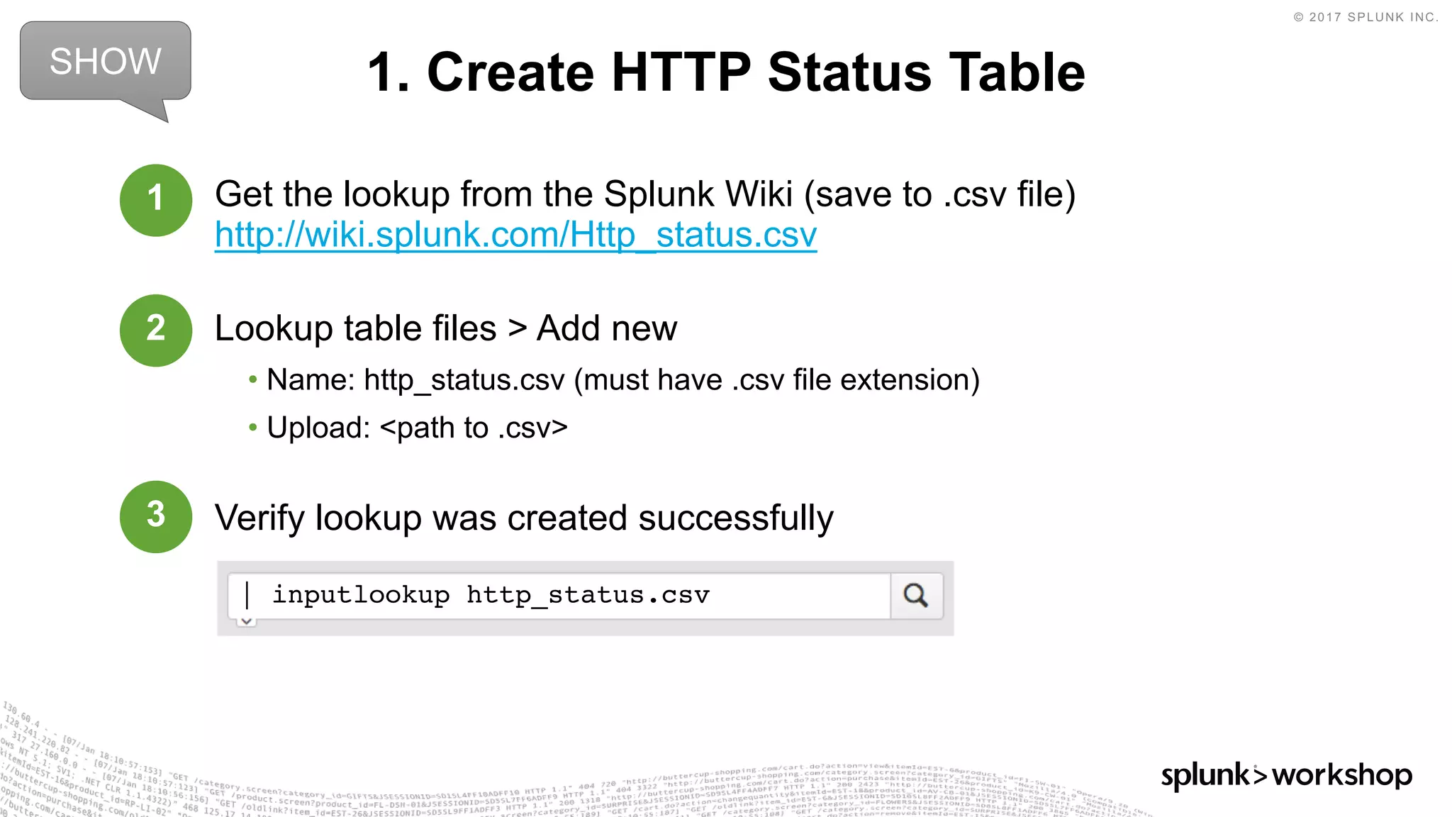 © 2017 SPLUNK INC.
Get the lookup from the Splunk Wiki (save to .csv file)
http://wiki.splunk.com/Http_status.csv
Lookup table files > Add new
• Name: http_status.csv (must have .csv file extension)
• Upload: <path to .csv>
Verify lookup was created successfully
1. Create HTTP Status TableSHOW
1
2
3
| inputlookup http_status.csv
 