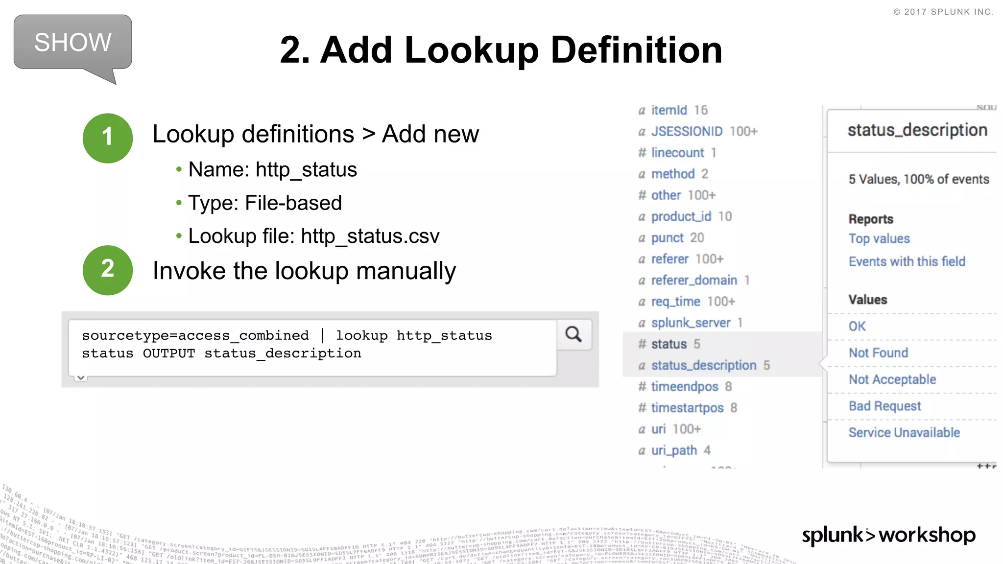 © 2017 SPLUNK INC.
Lookup definitions > Add new
• Name: http_status
• Type: File-based
• Lookup file: http_status.csv
Invoke the lookup manually
2. Add Lookup DefinitionSHOW
sourcetype=access_combined | lookup http_status
status OUTPUT status_description
1
2
 