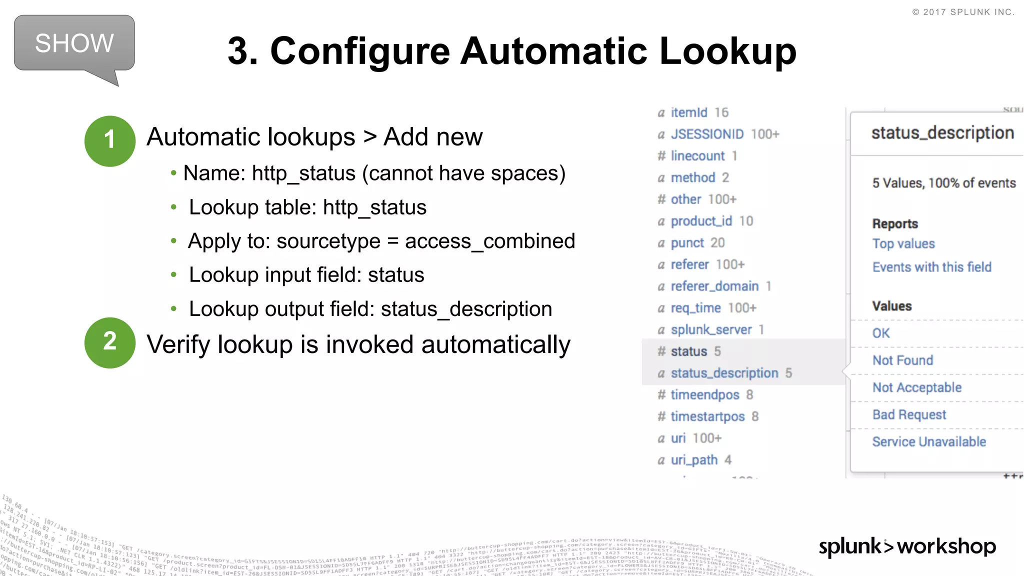 © 2017 SPLUNK INC.
Automatic lookups > Add new
• Name: http_status (cannot have spaces)
• Lookup table: http_status
• Apply to: sourcetype = access_combined
• Lookup input field: status
• Lookup output field: status_description
Verify lookup is invoked automatically
3. Configure Automatic LookupSHOW
1
2
 